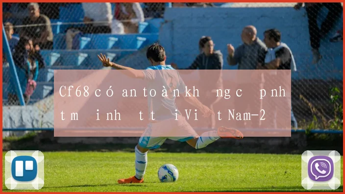 Cf68 có an toàn không cập nhật mới nhất tại Việt Nam