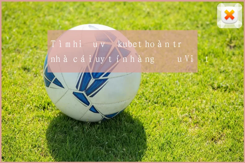 Tìm hiểu về kubet hoàn trả nhà cái uy tín hàng đầu Việt Nam