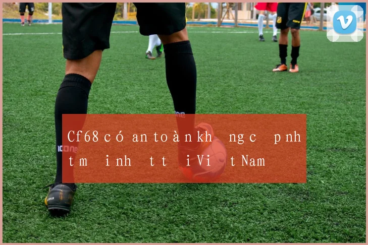 Cf68 có an toàn không cập nhật mới nhất tại Việt Nam